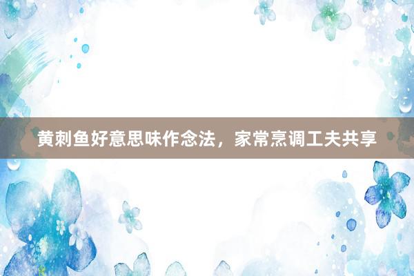 黄刺鱼好意思味作念法，家常烹调工夫共享