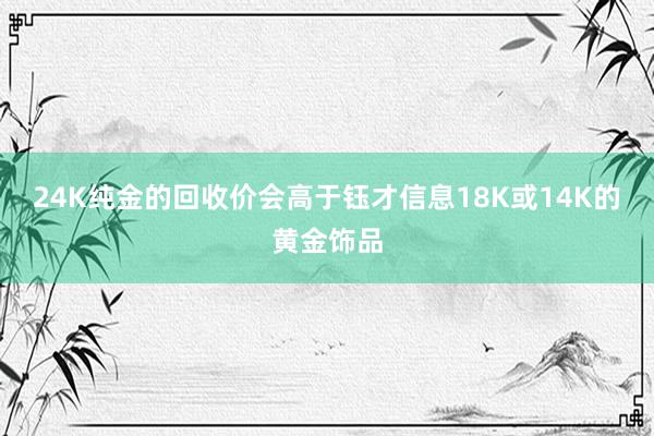 24K纯金的回收价会高于钰才信息18K或14K的黄金饰品