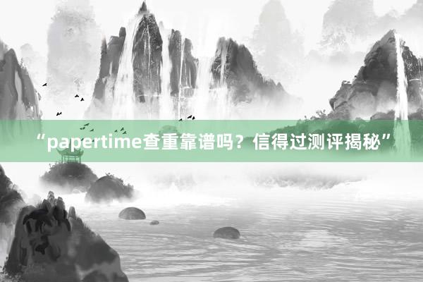 “papertime查重靠谱吗？信得过测评揭秘”