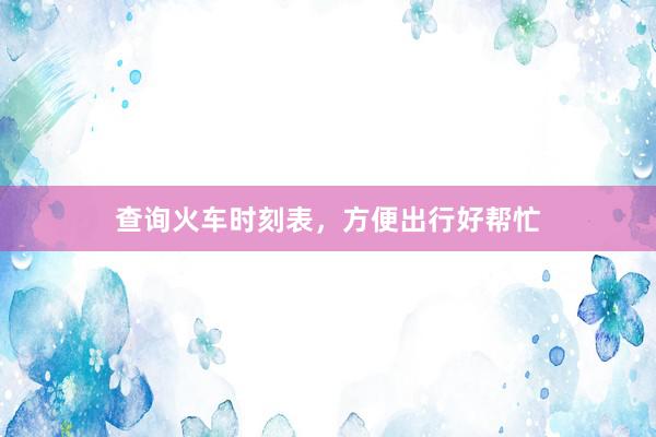查询火车时刻表，方便出行好帮忙